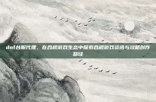 dnf台服代理,在合规游戏生态中探索合规游戏资讯与攻略创作路径