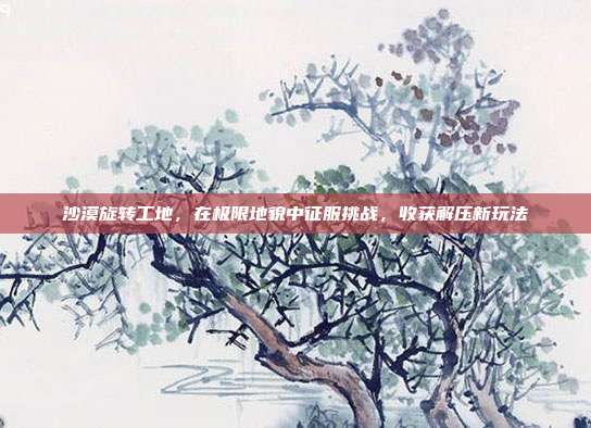沙漠旋转工地,在极限地貌中征服挑战,收获解压新玩法