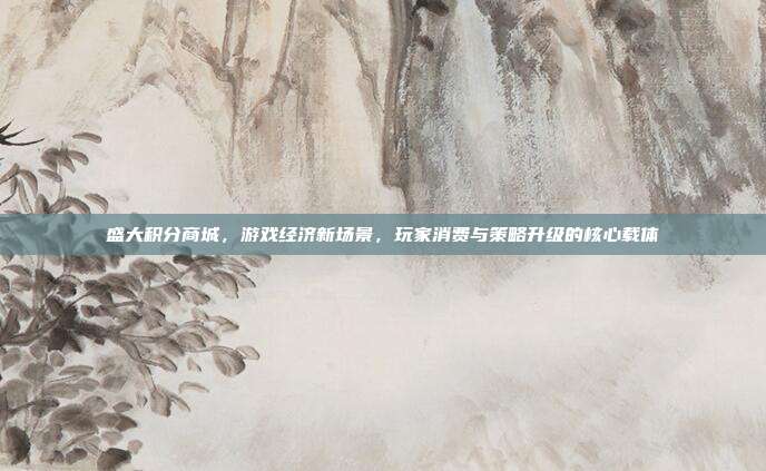 盛大积分商城,游戏经济新场景,玩家消费与策略升级的核心载体