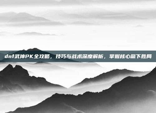 dnf武神PK全攻略,技巧与战术深度解析,掌握核心赢下胜局