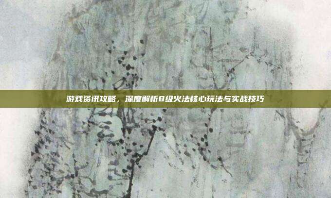 游戏资讯攻略，深度解析8级火法核心玩法与实战技巧