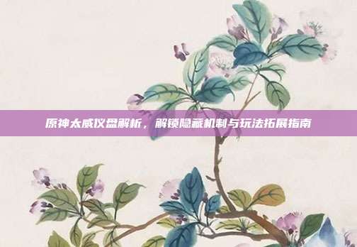 原神太威仪盘解析，解锁隐藏机制与玩法拓展指南