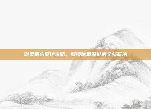 剑灵遗忘墓地攻略，解锁秘境深处的全新玩法