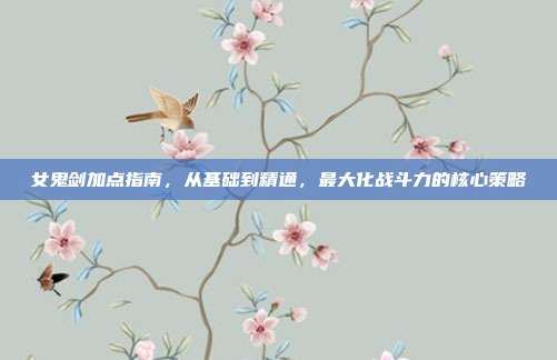 女鬼剑加点指南，从基础到精通，最大化战斗力的核心策略