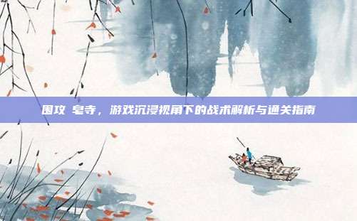 围攻砮皂寺,游戏沉浸视角下的战术解析与通关指南