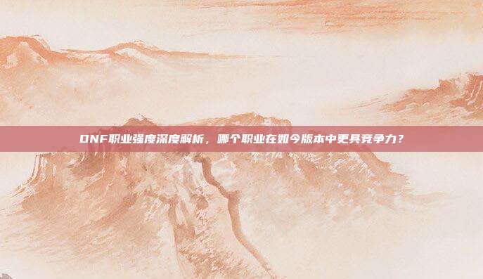 DNF职业强度深度解析，哪个职业在如今版本中更具竞争力？