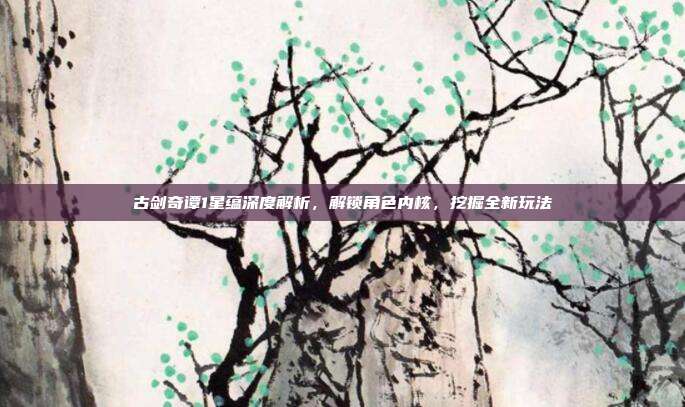 古剑奇谭1星蕴深度解析,解锁角色内核,挖掘全新玩法