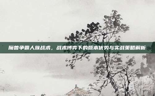 魔兽争霸人族战术，战术博弈下的版本优势与实战策略解析