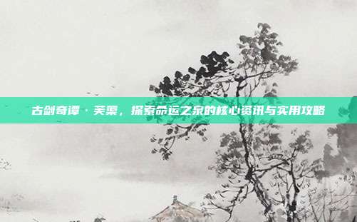 古剑奇谭·芙蕖，探索命运之泉的核心资讯与实用攻略