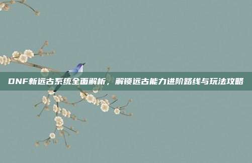 DNF新远古系统全面解析,解锁远古能力进阶路线与玩法攻略