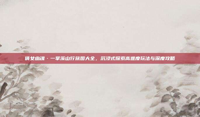 倩女幽魂·一掌溪山行旅图大全,沉浸式探索高难度玩法与深度攻略