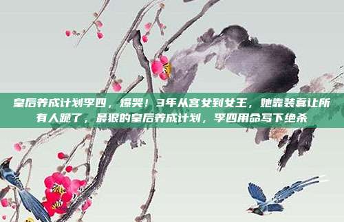 皇后养成计划李四，爆哭！3年从宫女到女王，她靠装蠢让所有人跪了，最狠的皇后养成计划，李四用命写下绝杀