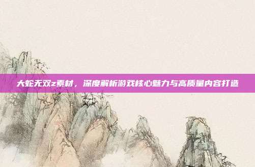 大蛇无双z素材,深度解析游戏核心魅力与高质量内容打造