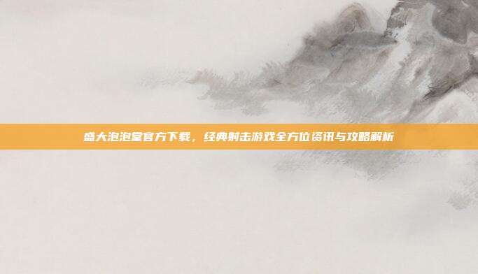 盛大泡泡堂官方下载，经典射击游戏全方位资讯与攻略解析