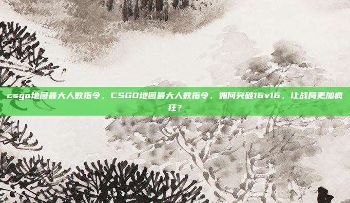 csgo地图最大人数指令，CSGO地图最大人数指令，如何突破16v16，让战局更加疯狂？