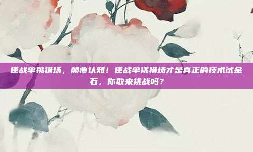 逆战单挑猎场，颠覆认知！逆战单挑猎场才是真正的技术试金石，你敢来挑战吗？