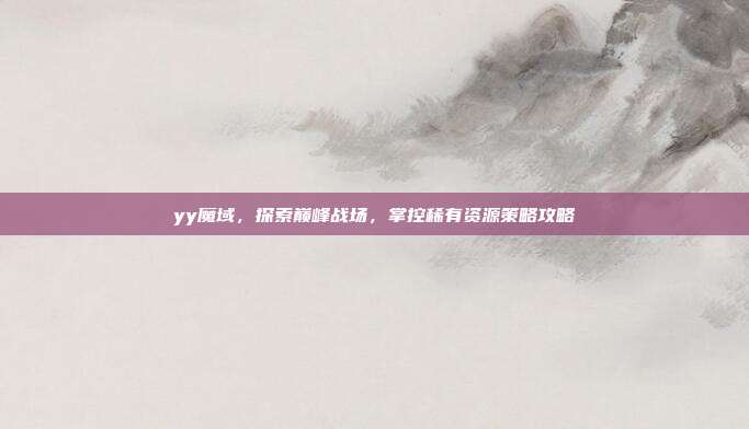 yy魔域，探索巅峰战场，掌控稀有资源策略攻略