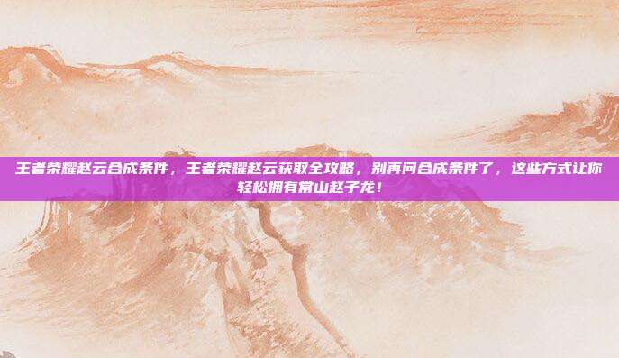王者荣耀赵云合成条件，王者荣耀赵云获取全攻略，别再问合成条件了，这些方式让你轻松拥有常山赵子龙！