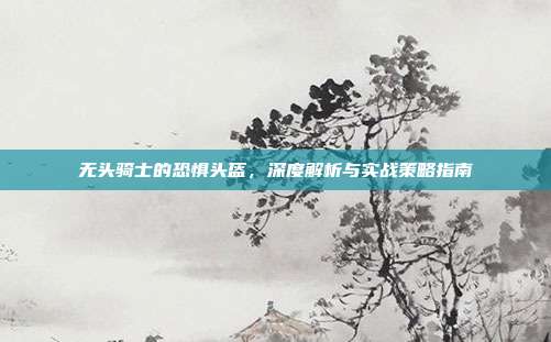 无头骑士的恐惧头盔，深度解析与实战策略指南