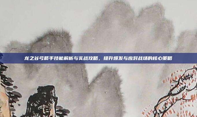 龙之谷弓箭手技能解析与实战攻略，提升爆发与应对战场的核心策略