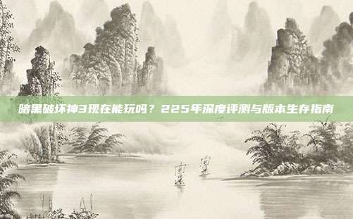 暗黑破坏神3现在能玩吗?225年深度评测与版本生存指南