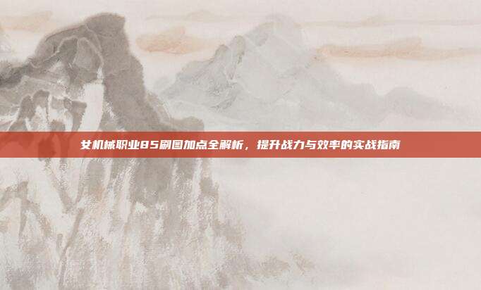 女机械职业85刷图加点全解析,提升战力与效率的实战指南