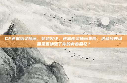 CF迷雾幽灵插画，穿越火线，迷雾幽灵插画集锦，这些经典场面是否唤醒了你的青春回忆？
