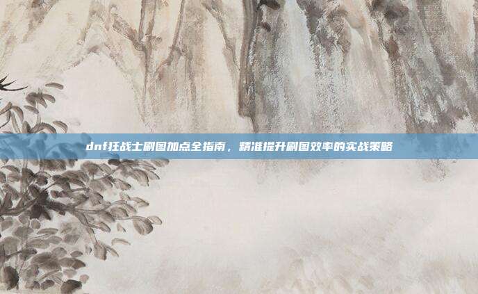 dnf狂战士刷图加点全指南，精准提升刷图效率的实战策略