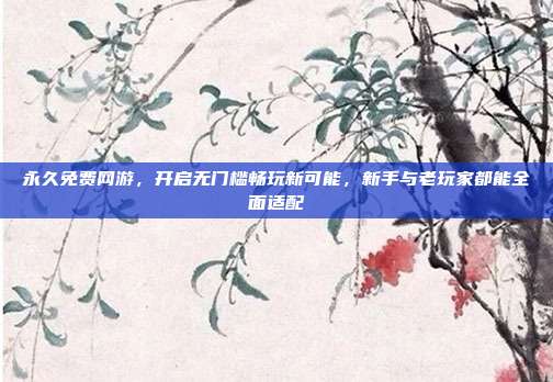 永久免费网游,开启无门槛畅玩新可能,新手与老玩家都能全面适配