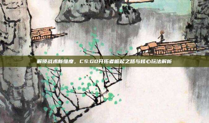 解锁战术新维度,CS:GO开拓者崛起之路与核心玩法解析