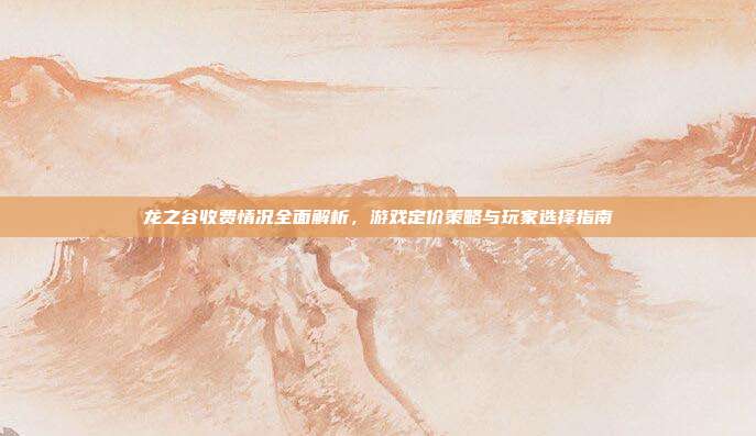 龙之谷收费情况全面解析,游戏定价策略与玩家选择指南