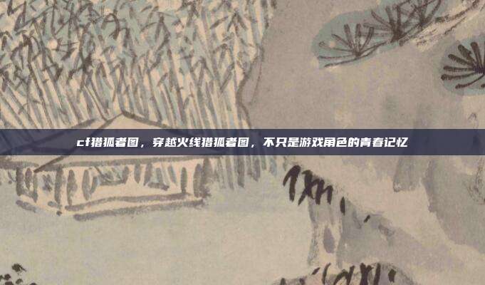 cf猎狐者图，穿越火线猎狐者图，不只是游戏角色的青春记忆