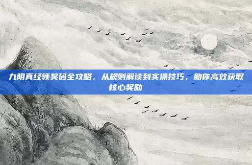 九阴真经领奖码全攻略,从规则解读到实操技巧,助你高效获取核心奖励