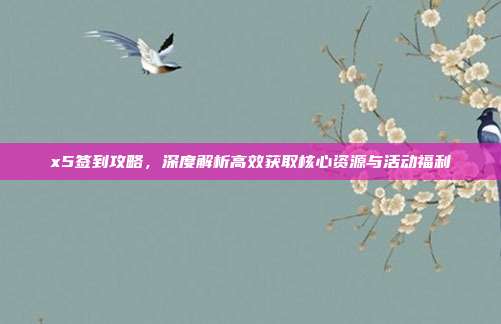 x5签到攻略，深度解析高效获取核心资源与活动福利