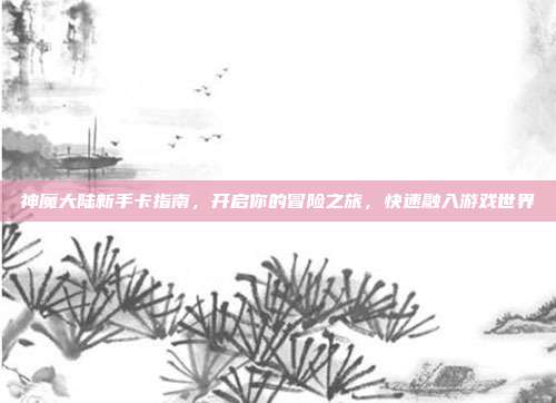 神魔大陆新手卡指南,开启你的冒险之旅,快速融入游戏世界