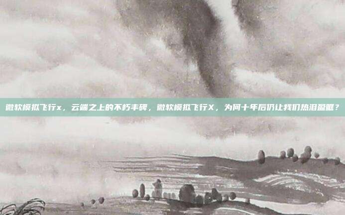 微软模拟飞行x，云端之上的不朽丰碑，微软模拟飞行X，为何十年后仍让我们热泪盈眶？