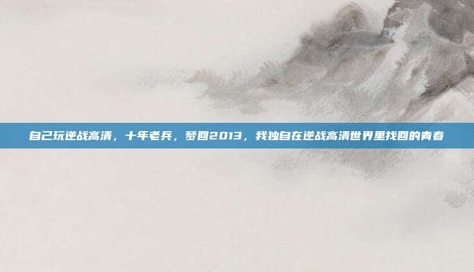 自己玩逆战高清，十年老兵，梦回2013，我独自在逆战高清世界里找回的青春