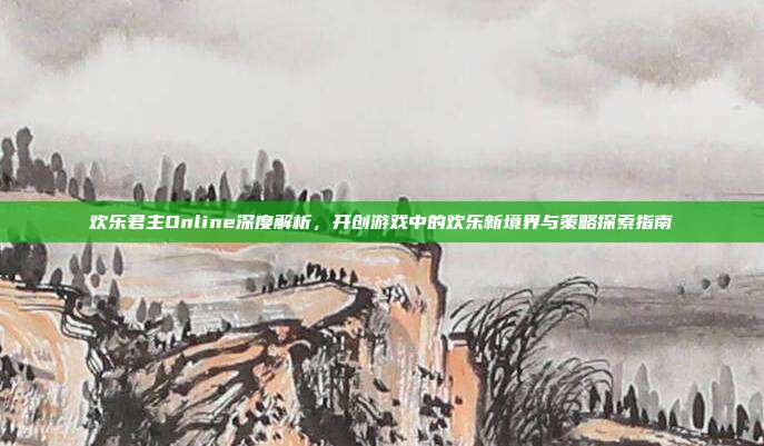 欢乐君主Online深度解析，开创游戏中的欢乐新境界与策略探索指南