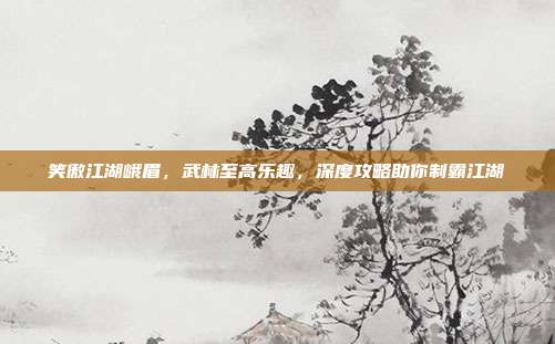 笑傲江湖峨眉,武林至高乐趣,深度攻略助你制霸江湖