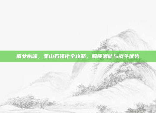 倩女幽魂,吴山石强化全攻略,解锁潜能与战斗优势