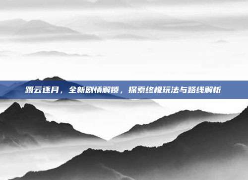 蹑云逐月,全新剧情解锁,探索终极玩法与路线解析
