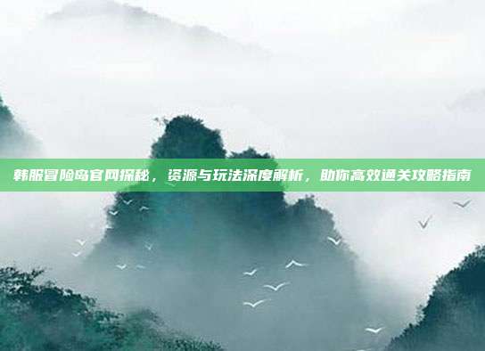 韩服冒险岛官网探秘,资源与玩法深度解析,助你高效通关攻略指南