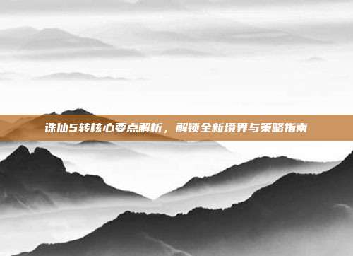 诛仙5转核心要点解析,解锁全新境界与策略指南