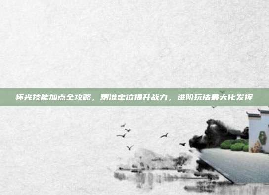怀光技能加点全攻略,精准定位提升战力,进阶玩法最大化发挥