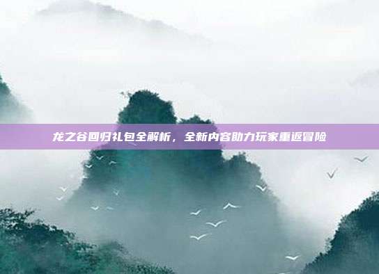 龙之谷回归礼包全解析,全新内容助力玩家重返冒险