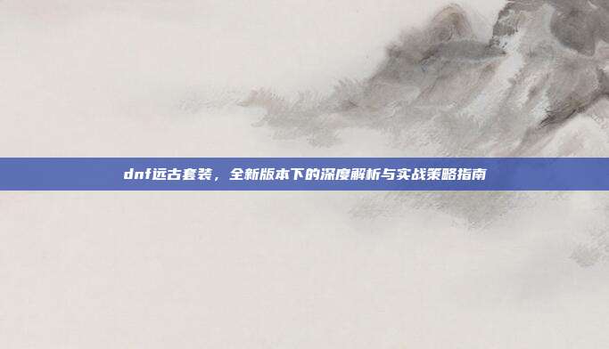 dnf远古套装,全新版本下的深度解析与实战策略指南