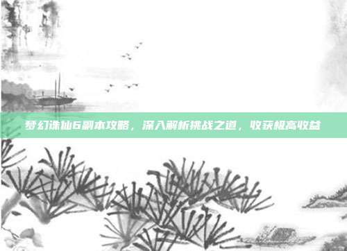 梦幻诛仙6副本攻略,深入解析挑战之道,收获极高收益