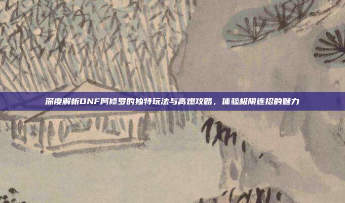 深度解析DNF阿修罗的独特玩法与高燃攻略，体验极限连招的魅力