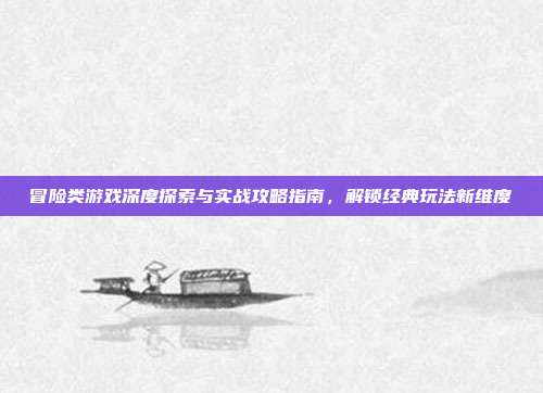 冒险类游戏深度探索与实战攻略指南,解锁经典玩法新维度