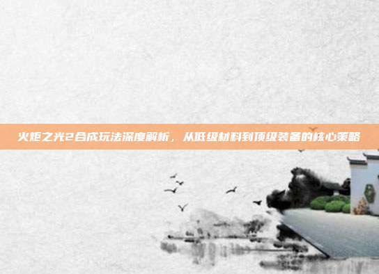 火炬之光2合成玩法深度解析,从低级材料到顶级装备的核心策略